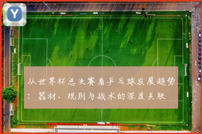 从世界杯总决赛看乒乓球发展趋势:器材、规则与战术的深度关联