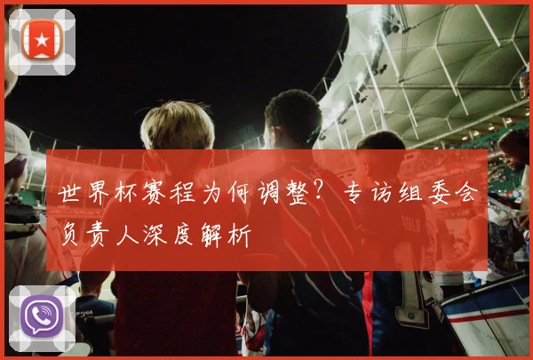 世界杯赛程为何调整？专访组委会负责人深度解析
