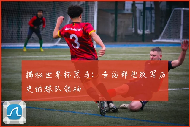 揭秘世界杯黑马：专访那些改写历史的球队领袖