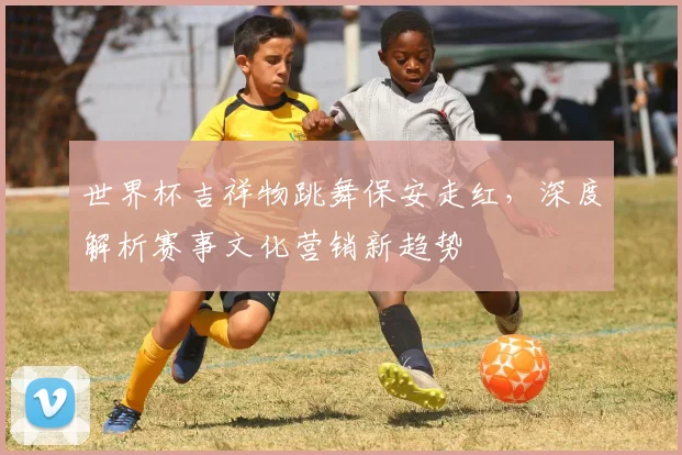 世界杯吉祥物跳舞保安走红,深度解析赛事文化营销新趋势