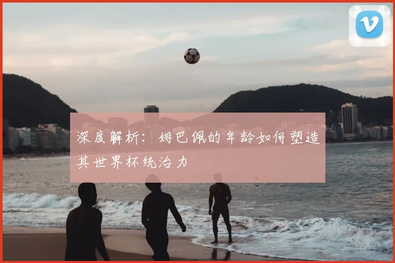 深度解析：姆巴佩的年龄如何塑造其世界杯统治力