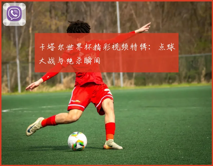 卡塔尔世界杯精彩视频特辑：点球大战与绝杀瞬间
