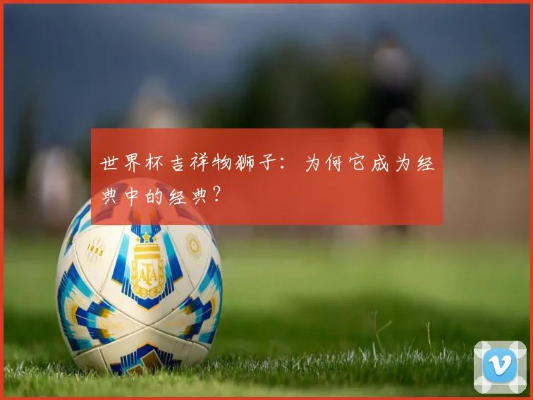 世界杯吉祥物狮子：为何它成为经典中的经典？