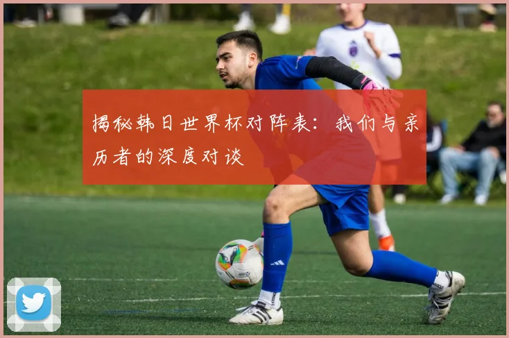 揭秘韩日世界杯对阵表:我们与亲历者的深度对谈