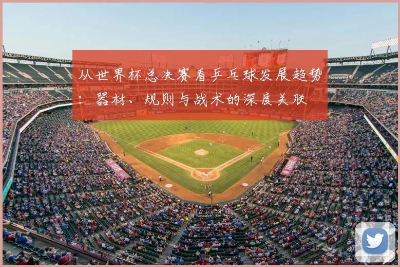 从世界杯总决赛看乒乓球发展趋势:器材、规则与战术的深度关联